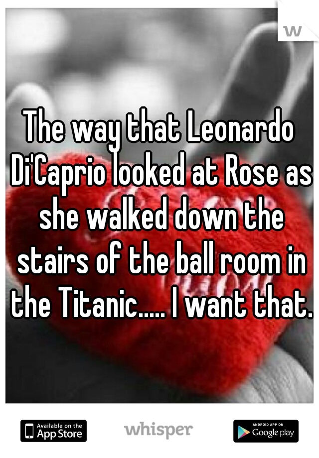 The way that Leonardo Di'Caprio looked at Rose as she walked down the stairs of the ball room in the Titanic..... I want that.