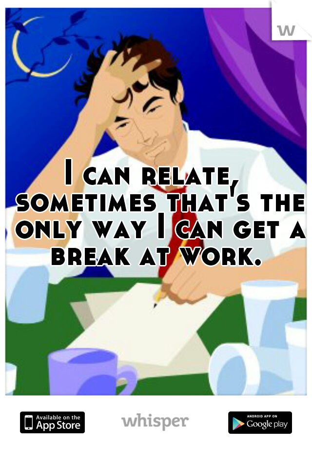 I can relate,  sometimes that's the only way I can get a break at work. 