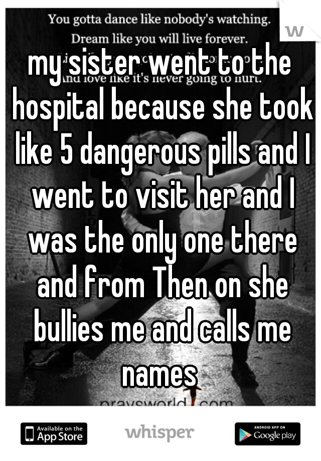 my sister went to the hospital because she took like 5 dangerous pills and I went to visit her and I was the only one there and from Then on she bullies me and calls me names 