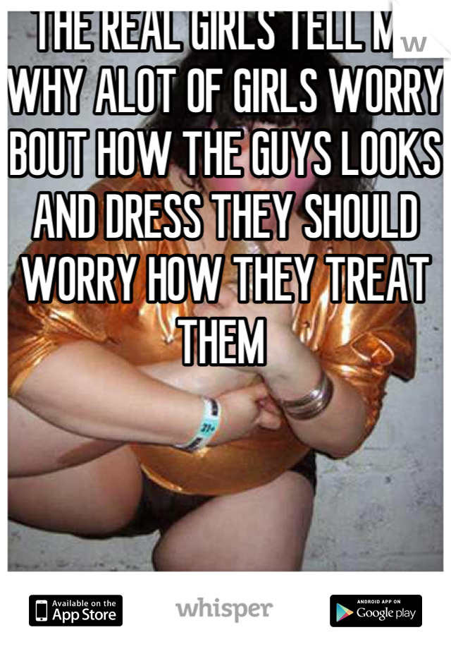 THE REAL GIRLS TELL ME WHY ALOT OF GIRLS WORRY BOUT HOW THE GUYS LOOKS AND DRESS THEY SHOULD WORRY HOW THEY TREAT THEM 