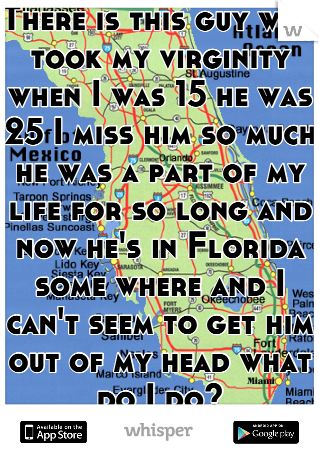 There is this guy who took my virginity when I was 15 he was 25 I miss him so much he was a part of my life for so long and now he's in Florida some where and I can't seem to get him out of my head what do I do?