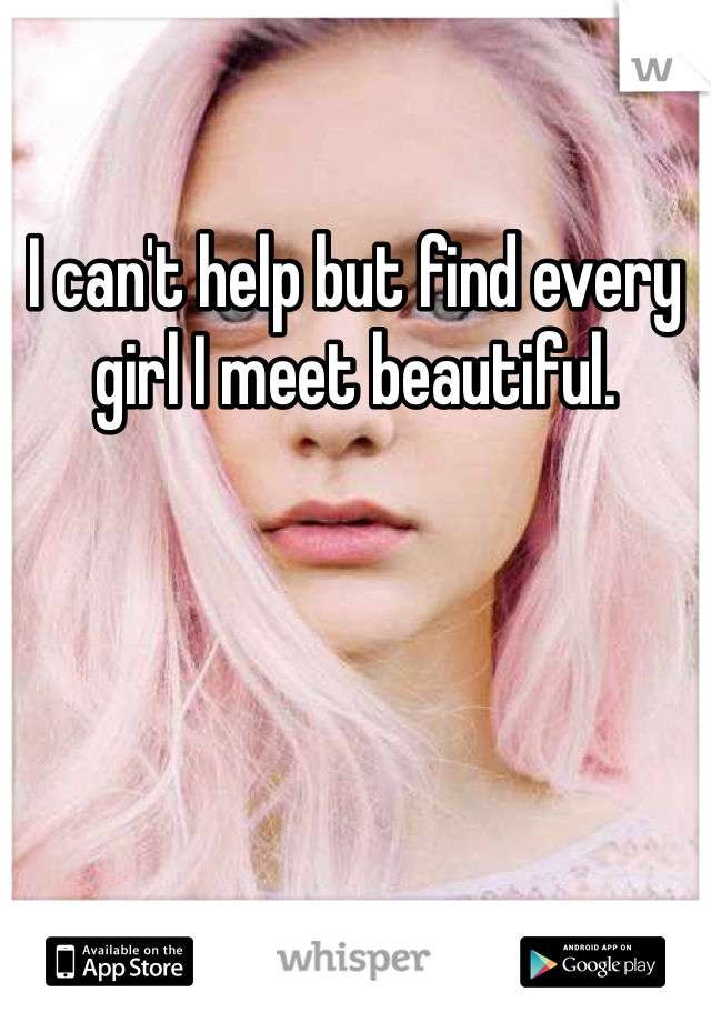 I can't help but find every girl I meet beautiful. 