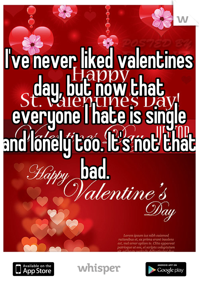 I've never liked valentines day, but now that everyone I hate is single and lonely too. It's not that bad.  