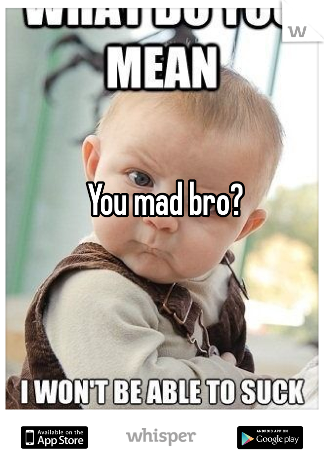 You mad bro?