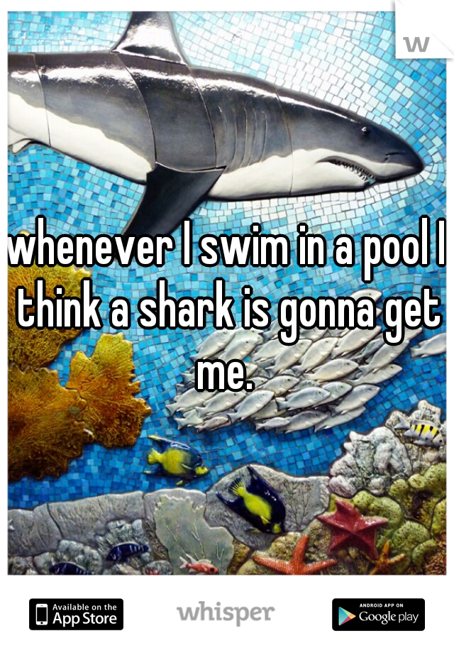 whenever I swim in a pool I think a shark is gonna get me. 