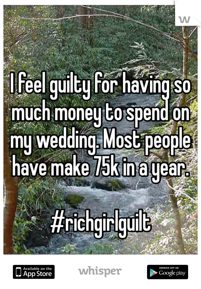 I feel guilty for having so much money to spend on my wedding. Most people have make 75k in a year. 

#richgirlguilt 