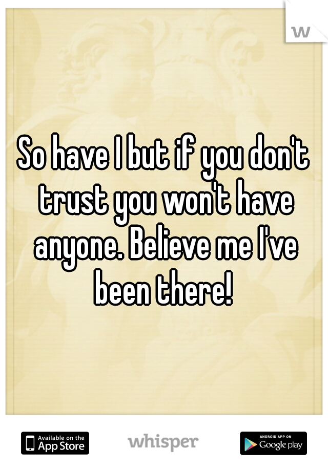 So have I but if you don't trust you won't have anyone. Believe me I've been there! 