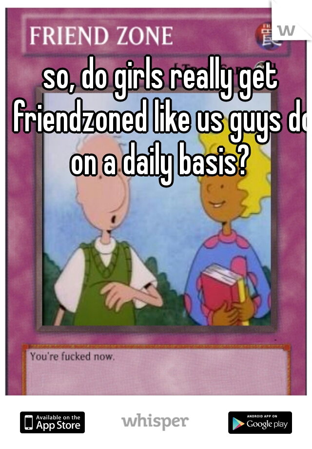 so, do girls really get friendzoned like us guys do on a daily basis? 