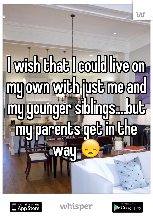 I wish that I could live on my own with just me and my younger siblings....but my parents get in the way 😞