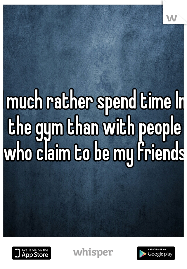 I much rather spend time In the gym than with people who claim to be my friends