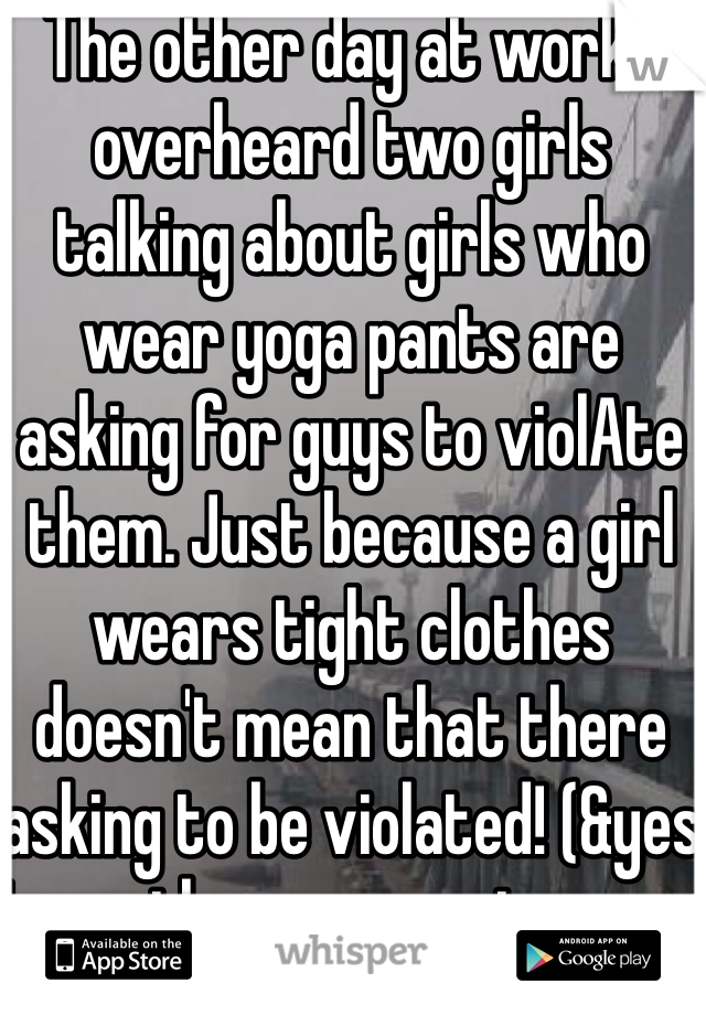 The other day at work I overheard two girls talking about girls who wear yoga pants are asking for guys to violAte them. Just because a girl wears tight clothes doesn't mean that there asking to be violated! (&yes I was the one wearing yoga pants)