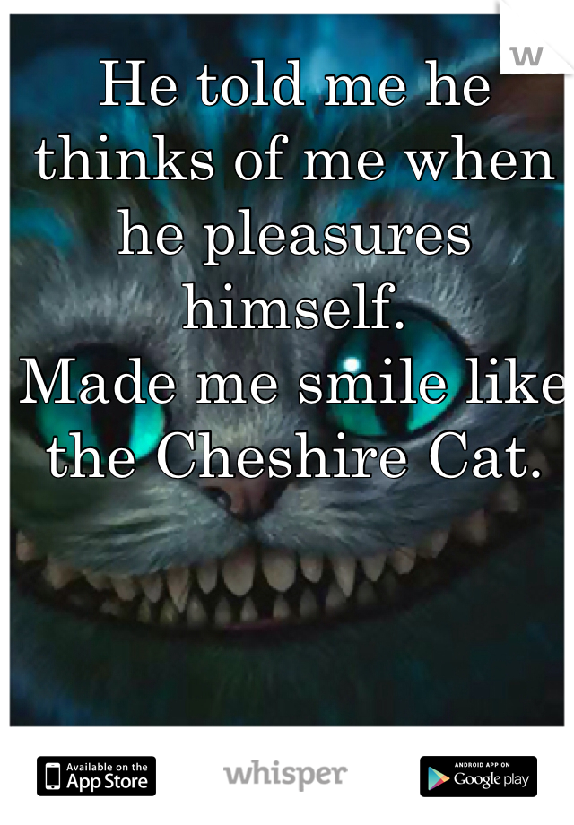 He told me he thinks of me when he pleasures himself. 
Made me smile like the Cheshire Cat. 