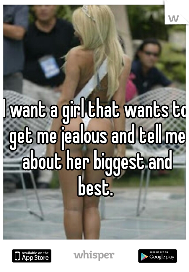 I want a girl that wants to get me jealous and tell me about her biggest and best. 