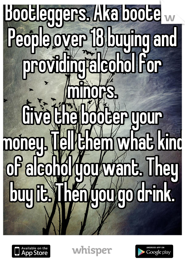 Bootleggers. Aka booters. 
People over 18 buying and providing alcohol for minors. 
Give the booter your money. Tell them what kind of alcohol you want. They buy it. Then you go drink. 