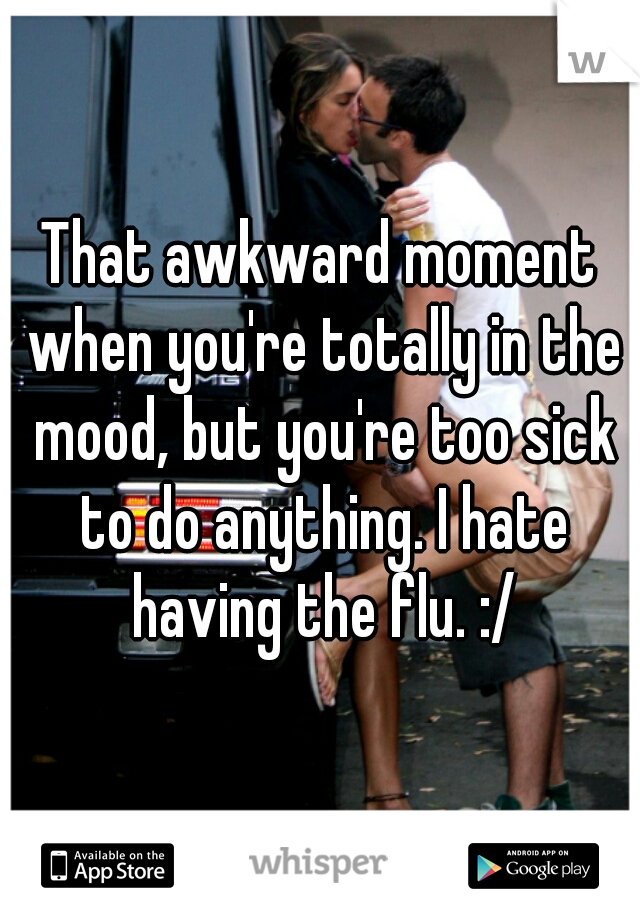 That awkward moment when you're totally in the mood, but you're too sick to do anything. I hate having the flu. :/