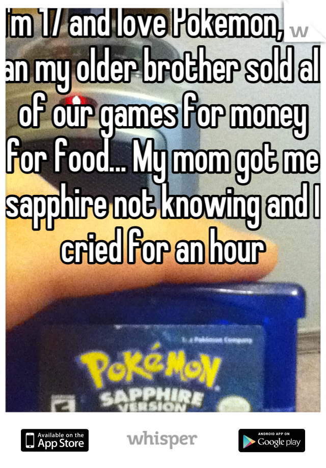 I'm 17 and love Pokemon, me an my older brother sold all of our games for money for food... My mom got me sapphire not knowing and I cried for an hour