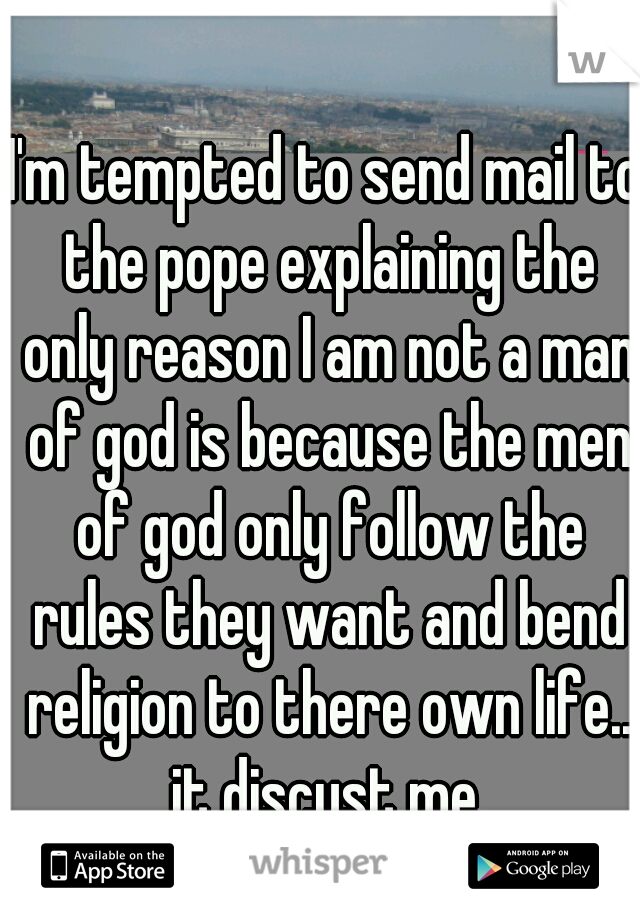 I'm tempted to send mail to the pope explaining the only reason I am not a man of god is because the men of god only follow the rules they want and bend religion to there own life.. it discust me.