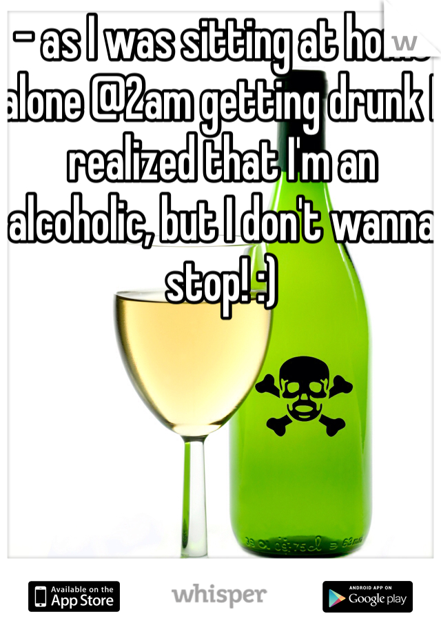 - as I was sitting at home alone @2am getting drunk I realized that I'm an alcoholic, but I don't wanna stop! :)