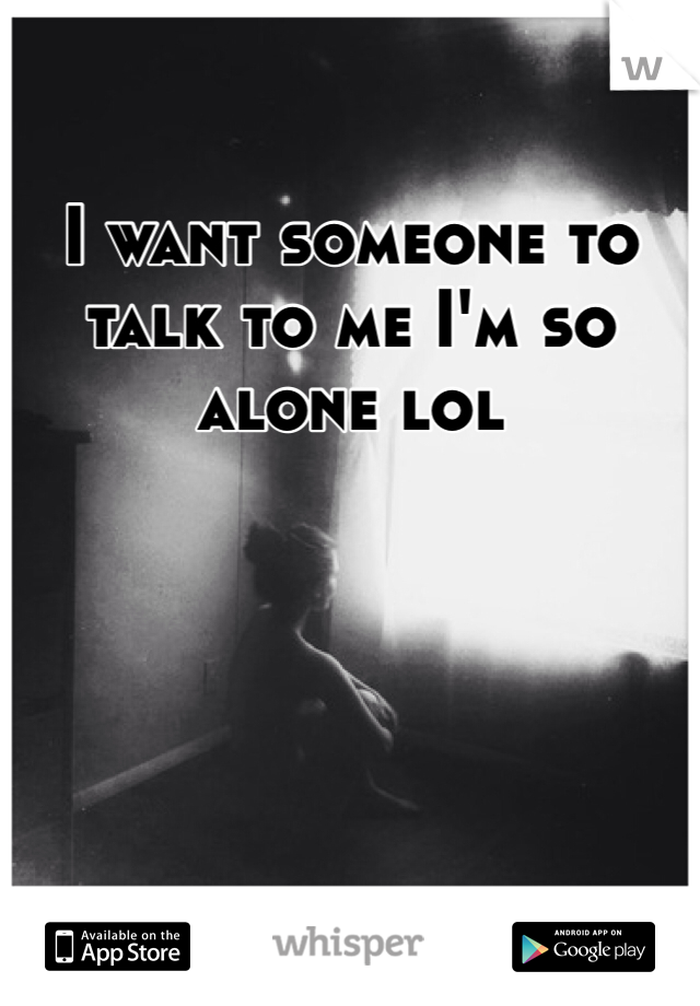 I want someone to talk to me I'm so alone lol 