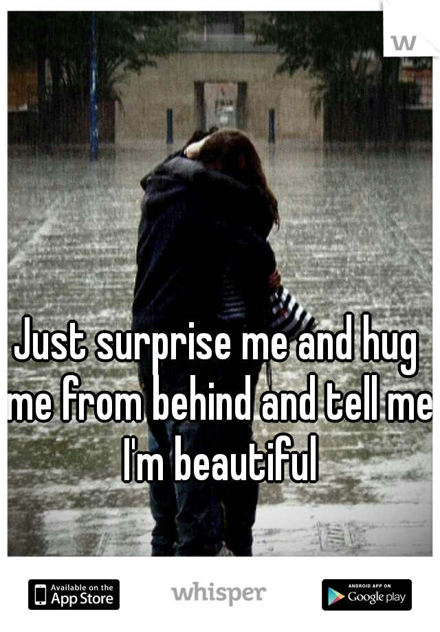 Just surprise me and hug me from behind and tell me I'm beautiful