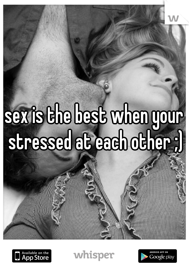 sex is the best when your stressed at each other ;)