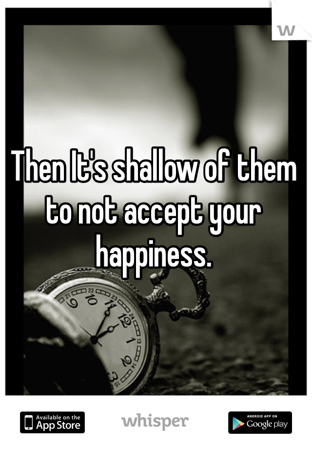 Then It's shallow of them to not accept your happiness.