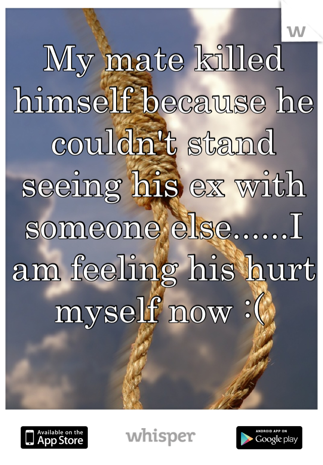 My mate killed himself because he couldn't stand seeing his ex with someone else......I am feeling his hurt myself now :( 