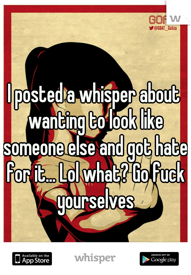 I posted a whisper about wanting to look like someone else and got hate for it... Lol what? Go fuck yourselves