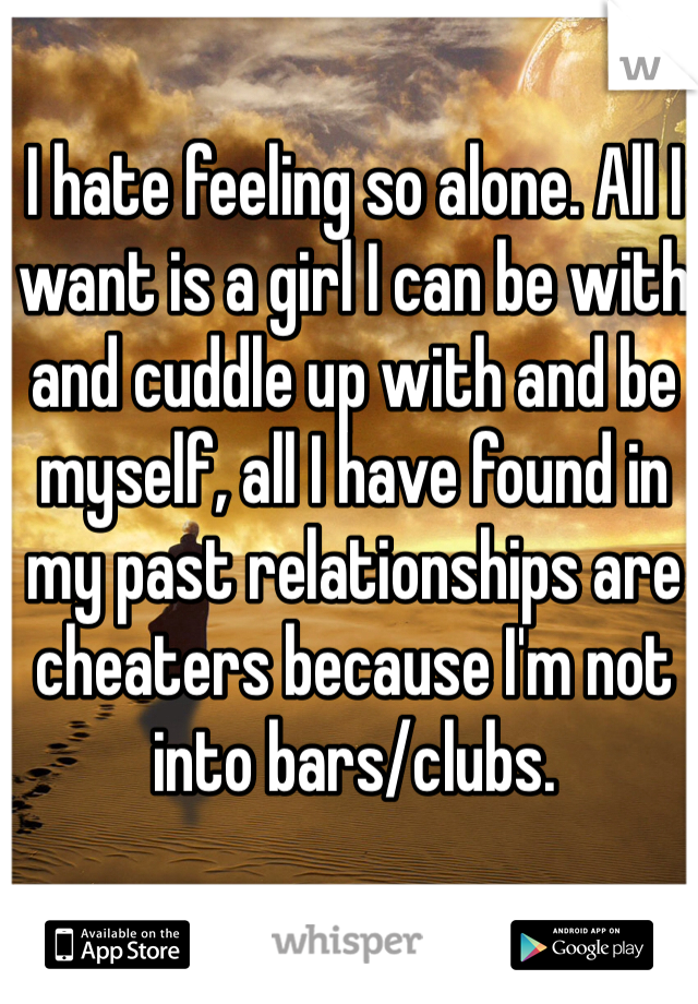 I hate feeling so alone. All I want is a girl I can be with and cuddle up with and be myself, all I have found in my past relationships are cheaters because I'm not into bars/clubs.