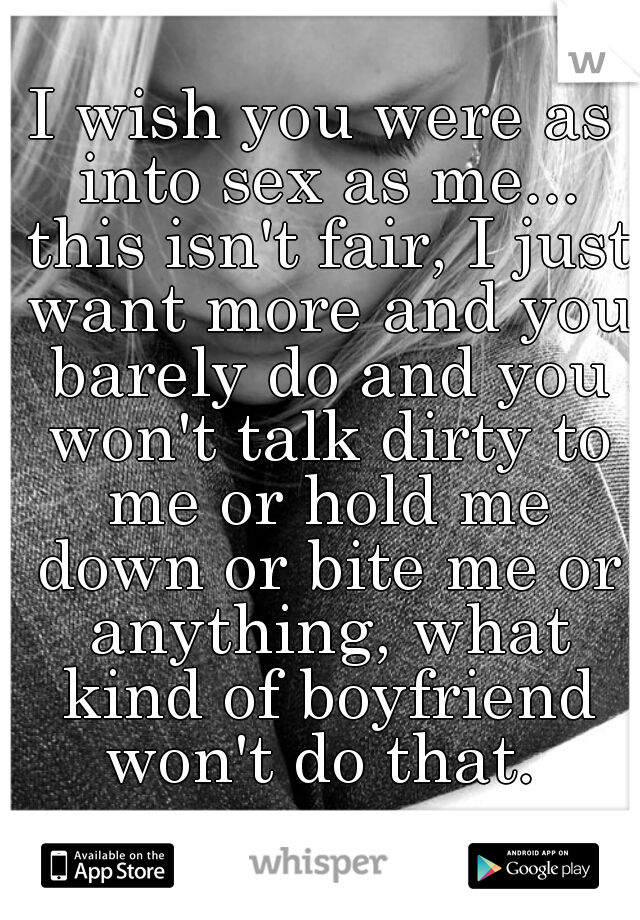 I wish you were as into sex as me... this isn't fair, I just want more and you barely do and you won't talk dirty to me or hold me down or bite me or anything, what kind of boyfriend won't do that. 