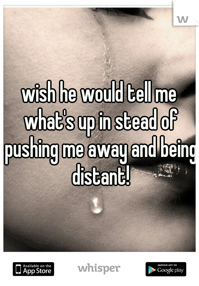 wish he would tell me what's up in stead of pushing me away and being distant!