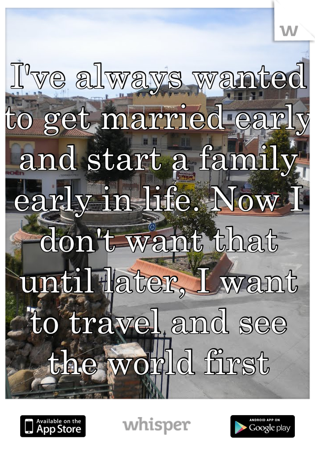 I've always wanted to get married early and start a family early in life. Now I don't want that until later, I want to travel and see the world first