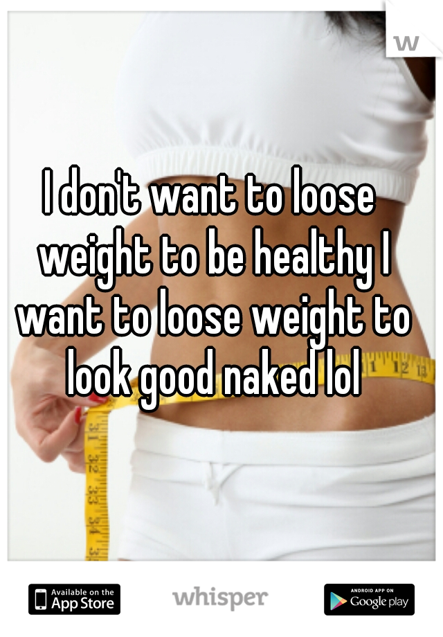 I don't want to loose weight to be healthy I want to loose weight to look good naked lol
 