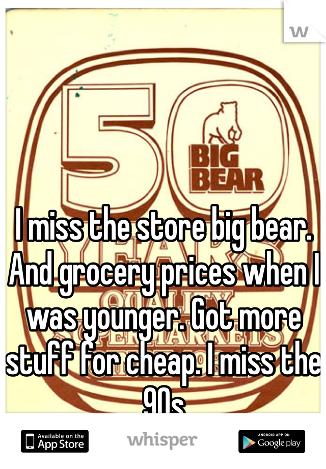 I miss the store big bear. And grocery prices when I was younger. Got more stuff for cheap. I miss the 90s