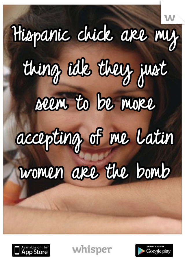 Hispanic chick are my thing idk they just seem to be more accepting of me Latin women are the bomb