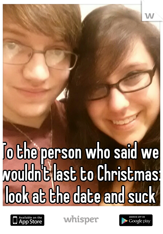 To the person who said we wouldn't last to Christmas: look at the date and suck our dicks