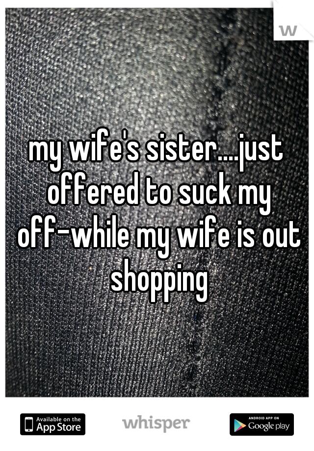 my wife's sister....just offered to suck my off-while my wife is out shopping