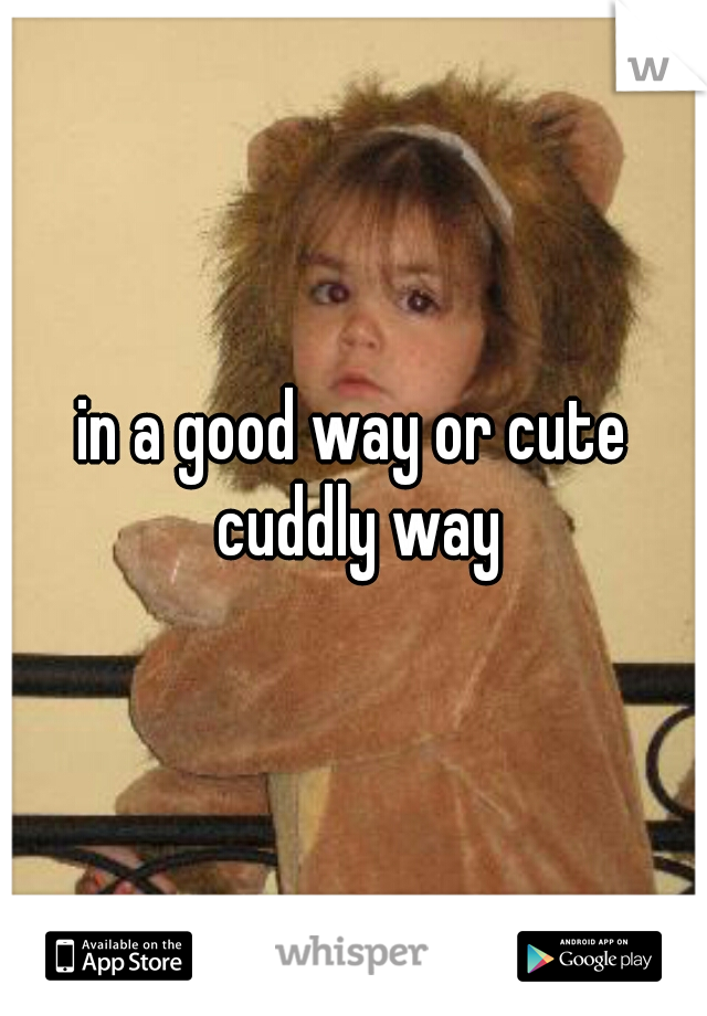 in a good way or cute cuddly way