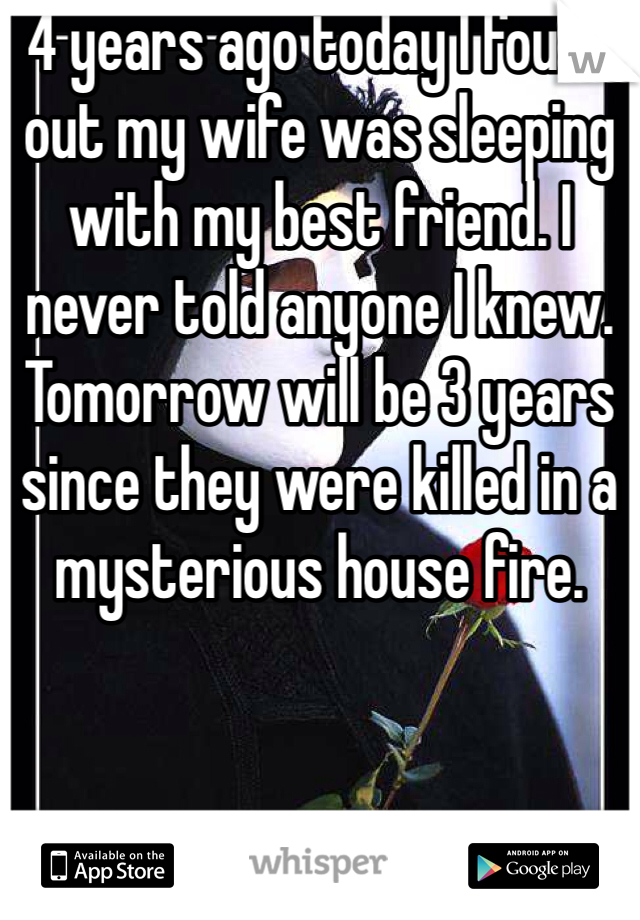 4 years ago today I found out my wife was sleeping with my best friend. I never told anyone I knew. 
Tomorrow will be 3 years since they were killed in a mysterious house fire. 