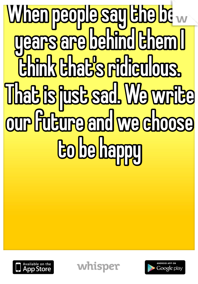 When people say the best years are behind them I think that's ridiculous. That is just sad. We write our future and we choose to be happy 