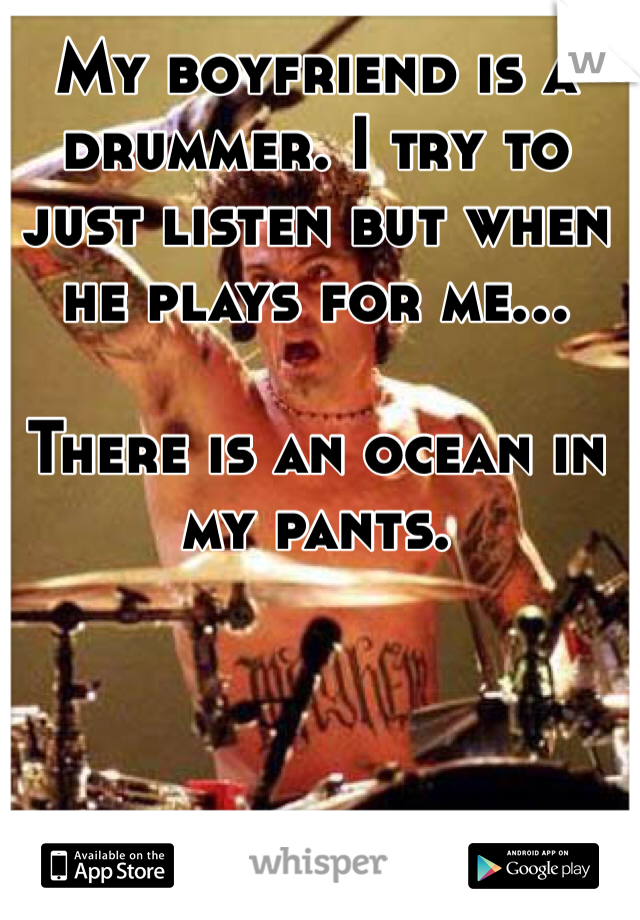 My boyfriend is a drummer. I try to just listen but when he plays for me...

There is an ocean in my pants. 