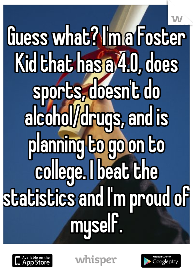 Guess what? I'm a Foster Kid that has a 4.0, does sports, doesn't do alcohol/drugs, and is planning to go on to college. I beat the statistics and I'm proud of myself.