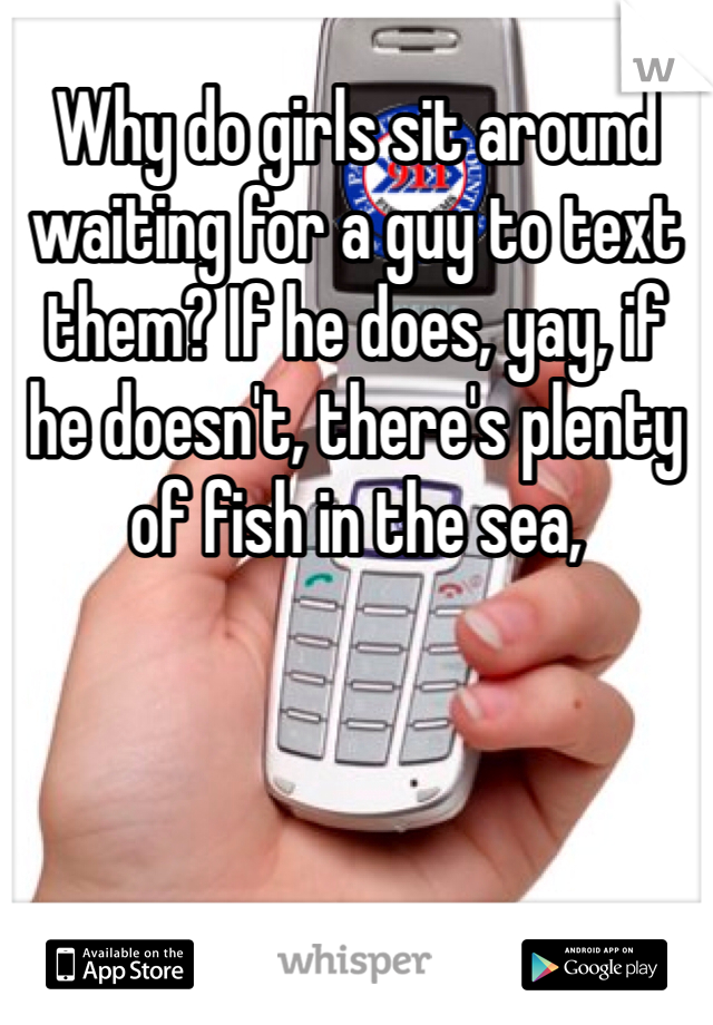 Why do girls sit around waiting for a guy to text them? If he does, yay, if he doesn't, there's plenty of fish in the sea,