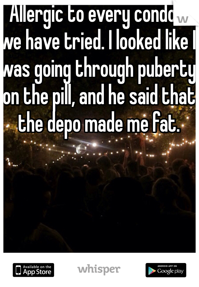 Allergic to every condom we have tried. I looked like I was going through puberty on the pill, and he said that the depo made me fat.