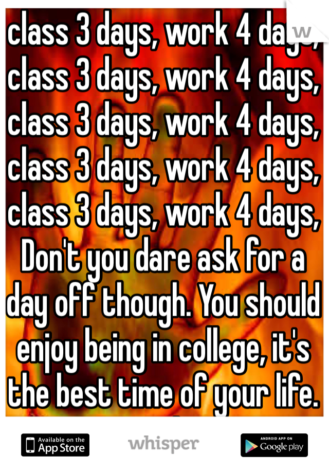 class 3 days, work 4 days, class 3 days, work 4 days, class 3 days, work 4 days, class 3 days, work 4 days, class 3 days, work 4 days,
Don't you dare ask for a day off though. You should enjoy being in college, it's the best time of your life. Fuck.