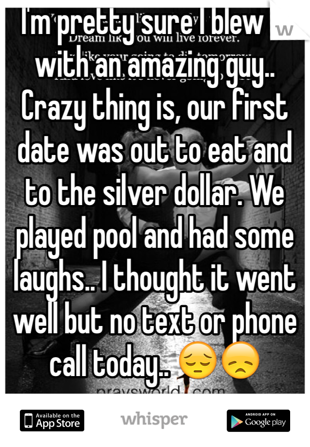 I'm pretty sure I blew it with an amazing guy.. Crazy thing is, our first date was out to eat and to the silver dollar. We played pool and had some laughs.. I thought it went well but no text or phone call today.. 😔😞