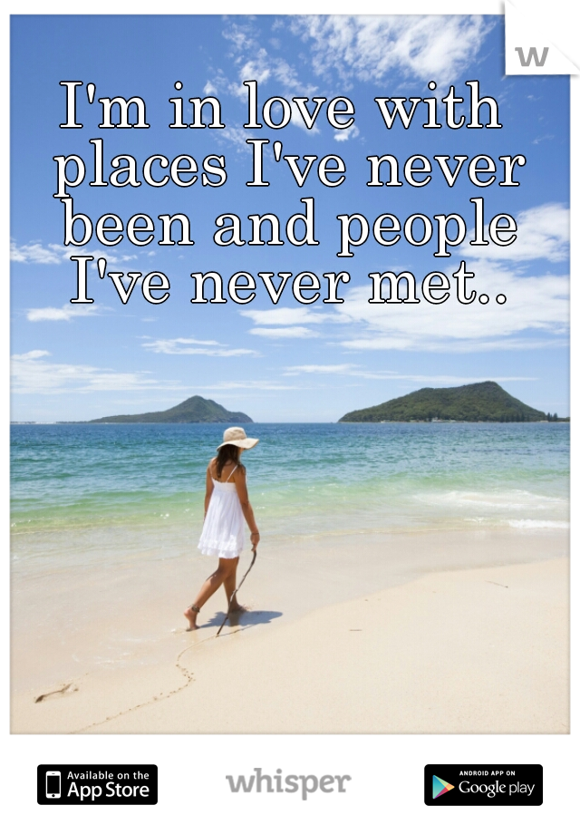 I'm in love with places I've never been and people I've never met..