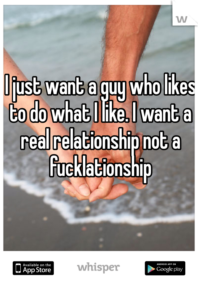 I just want a guy who likes to do what I like. I want a real relationship not a fucklationship 