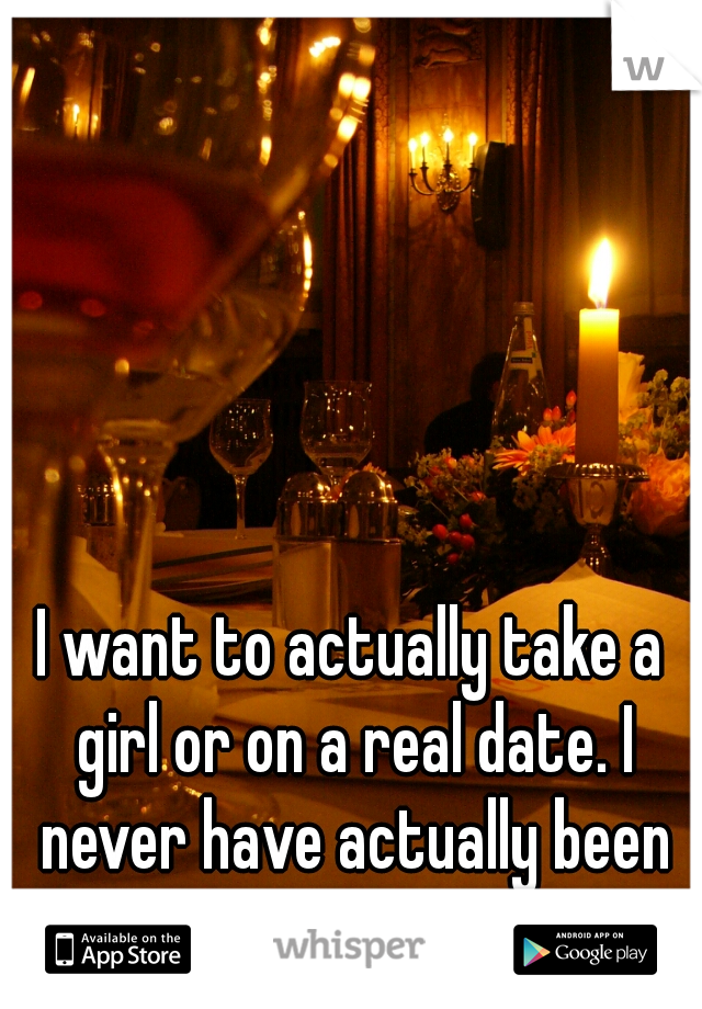 I want to actually take a girl or on a real date. I never have actually been on one