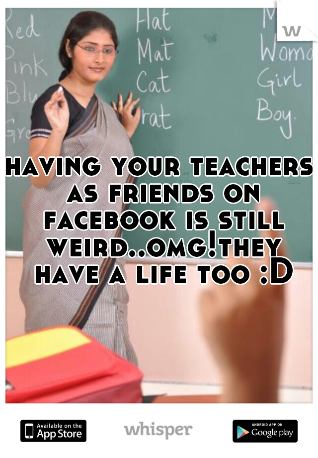 having your teachers as friends on facebook is still weird..omg!they have a life too :D